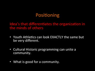 Posi]oning	
  
	
  
	
  
	
  
	
  
Idea’s	
  that	
  diﬀeren]ates	
  the	
  organiza]on	
  in	
  
the	
  minds	
  of	
  others	
  
	
  
•  Youth	
  Athle]cs	
  can	
  look	
  EXACTLY	
  the	
  same	
  but	
  
be	
  very	
  diﬀerent.	
  
	
  
•  Cultural	
  Historic	
  programming	
  can	
  unite	
  a	
  
community.	
  
	
  
•  What	
  is	
  good	
  for	
  a	
  community.	
  	
  
	
  
	
  	
  
	
  
 