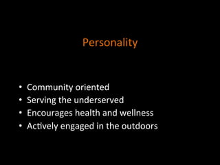 Personality	
  
	
  
A_ributes	
  that	
  reﬂect	
  the	
  way	
  others	
  
experience	
  the	
  organiza]on	
  
	
  
•  Community	
  oriented	
  
•  Serving	
  the	
  underserved	
  
•  Encourages	
  health	
  and	
  wellness	
  
•  Ac]vely	
  engaged	
  in	
  the	
  outdoors	
  
	
  
 