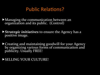 Public	
  Rela]ons?	
  	
  
„ Managing	
  the	
  communication	
  between	
  an	
  
organization	
  and	
  its	
  public.	
  	
  (Control)	
  
	
  
„ Strategic	
  initiatives	
  to	
  ensure	
  the	
  Agency	
  has	
  a	
  
positive	
  image.	
  
„ Creating	
  and	
  maintaining	
  goodwill	
  for	
  your	
  Agency	
  
by	
  organizing	
  various	
  forms	
  of	
  communication	
  and	
  
publicity.	
  Usually	
  FREE!	
  
„ SELLING	
  YOUR	
  CULTURE!	
  
 