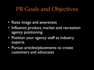 PR Goals and Objectives
•  Raise image and awareness
•  Influence product, market and recreation
agency positioning
•  Position your agency staff as industry
experts
•  Pursue articles/placements to create
customers and advocates
 