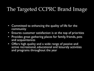 The Targeted CCPRC Brand Image
•  Committed to enhancing the quality of life for the
community
•  Ensures customer satisfaction is at the top of priorities
•  Provides great gathering places for family, friends, pets
and acquaintances
•  Offers high quality and a wide range of passive and
active recreational, educational and leisurely activities
and programs throughout the year
 