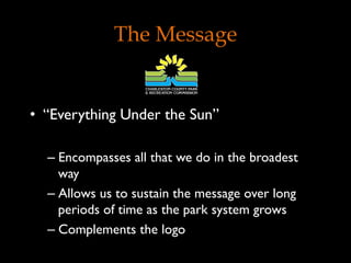 The Message
•  “Everything Under the Sun”
– Encompasses all that we do in the broadest
way
– Allows us to sustain the message over long
periods of time as the park system grows
– Complements the logo
 