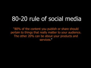 “80% of the content you publish or share should
pertain to things that really matter to your audience.
The other 20% can be about your products and
services.”
80-20 rule of social media
Why?	
  
•  No	
  one	
  wants	
  to	
  hear	
  a	
  sales	
  pitch	
  from	
  
you	
  every	
  day.	
  
•  We’re	
  condi]oned	
  to	
  ignore	
  a	
  lot	
  of	
  blatant	
  
sales	
  content.	
  
 