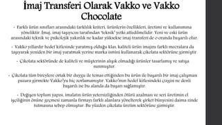 İmaj Transferi Olarak Vakko ve Vakko 
Chocolate 
• Farklı ürün sınıfları arasındaki farklılık kriteri, ürünlerin özellikleri, üretimi ve kullanımına 
yöneliktir. İmaj, imaj taşıyıcısı tarafından ‘teknik’ yetki atfedilmelidir. Yeni ve eski ürün 
arasındaki teknik ve psikolojik yakınlık ne kadar yüksekse imaj transferi de o oranda başarılı olur. 
• Vakko yıllardır hedef kitlesinde yaratmış olduğu klas, kaliteli ürün imajını farklı mecralara da 
taşıyarak yeniden bir imaj yaratmak yerine marka ismini kullanarak çikolata sektörüne girmiştir. 
• Çikolata sektöründe de kaliteli ve müşterinin alışık olmadığı ürünler tasarlamış ve satışa 
sunmuştur. 
• Çikolata tüm bireylere ortak bir duygu ile temas ettiğinden bu ürün ile başarılı bir imaj çalışması 
pazara girmekte Vakko’yu hiç zorlamamıştır. Vakko’nun hedef kitlesindeki çizgisi ne denli 
başarılı ise bu alanda da başarı sağlamıştır. 
• Değişen toplum yapısı, imalatın ürün yetersizliğinden ötürü azalması ve seri üretimin el 
işçiliğinin önüne geçmesi zamanla firmayı farklı alanlara yönelterek şirket bünyesini daima zinde 
tutmasına sebep olmuştur. Bu yüzden çikolata üretim sektörüne girmiştir. 
 