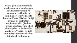 • Vakko çikolata ürünlerinde 
markasının sıradan olmayan 
özelliklerini yansıtır ve 
markasının beklentilerini 
tatmin eder. İstinye Park’ta 
bulunan Vakko Çikolata Butiği 
firmaya ait özel tatları 
sergilemektedir. Çikolata 
Hurması müşterilerinin alışık 
olmadığı bir tat ile farklılık 
yaratırken, Turkish Delight 
ürünü ile yabancıların kalbini 
fethetmek başlamıştır. 
 