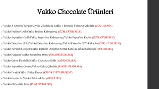 Vakko Chocolate Ürünleri 
 Vakko 3 Boyutlu Tavşan/Civciv Çikolata & Vakko 3 Boyutlu Yumurta Çikolata (ÇOCUKLARA) 
 Vakko Praline Gold/Vakko Praline Kahverengi (ÖZEL GÜNLEREDE) 
 Vakko Superfine Gold/Vakko Superfine Kahverengi/Vakko Superfine Kadife (ÖZEL GÜNLERDE) 
 Vakko Extrafine Gold/Vakko Extrafine Kahverengi/Vakko Extrafine %70 Kakaolu (ÖZEL GÜNLERDE) 
 Vakko Turkish Delight/Vakko Turkish Delight(Otantik Kutu) & Vakko Kestaneli (TURİSTLERE) 
 Vakko Nagatin/Vakko Superfine Mints (GELENEKSELLLERE) 
 Vakko Crepe Dantelle/Vakko Chocolate Rolls (YABANCILARA) 
 Vakko Superfine Cream/Vakko Çekiç Çikolata (FARKLI OLANLARA) 
 Vakko Draje/Vakko Coffee Drops (KAHVE TİRYAKİLERİNE) 
 Vakko Gaufrette/Vakko Tablets&Bar (GENÇLERE) 
 Vakko Chocolate Love (TÜM SEVENLERE) 
 