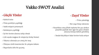 Vakko SWOT Analizi 
• Güçlü Yönler 
 Kaliteli ürün 
 Ürün portföyü çeşitliliği 
 Sadık müşteri potansiyeli 
 Koleksiyon çeşitliliği 
 İyi bir üretim alanına sahip olmak 
 Çok sayıda mağaza ile müşteriye kolay hizmet 
 Tüketici zihninde yer etmiş bir imaj 
 Dünyaca ünlü tasarımcılar ile çalışma imkanı 
 Başarılarla dolu bir geçmiş 
• Zayıf Yönler 
 Ürün pahalılığı 
Her yaşa hitap edememe 
 Pazarlıksız satış (Türk toplumu bir şey alırken 
pazarlık yapmak ister eğer bu şansı elinden 
alınırsa firmayı kibirli görebilir) 
 İmalat küçülüyor fakat üretim hızla artıyor 
 