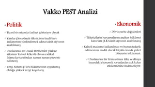 Vakko PEST Analizi 
• Politik 
 Ticari bir ortamda faaliyet gösteriyor olmak 
 Yasalar (Son olarak tüketicinin kredi kartı 
kullanımını yönlendirmek adına taksit sayısının 
azaltılması) 
 Uluslararası ve Ulusal Problemler (Hakko 
ailesinin Yahudi kökenli olması radikal 
İslamcılar tarafından zaman zaman protesto 
edilmesi) 
 Vergi Sistemi (Türk hükümetinin uygulamış 
olduğu yüksek vergi koşulları) 
• Ekonomik 
Döviz parite değişimleri 
 Tüketicilerin harcamalarını azaltan hükümet 
kararları (K.K taksit sayısının azaltılması) 
 Kaliteli malzeme kullanılması ve bunun tedarik 
edilmesinin maddi olarak büyük oranda şirket 
bünyesini etkilemesi. 
 Uluslararası bir firma olması ülke ve dünya 
bazındaki ekonomik sorunlardan çok kolay 
etkilenmesine neden oluyor. 
 