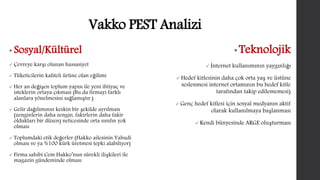 Vakko PEST Analizi 
• Sosyal/Kültürel 
 Çevreye karşı olunan hassasiyet 
 Tüketicilerin kaliteli ürüne olan eğilimi 
 Her an değişen toplum yapısı ile yeni ihtiyaç ve 
isteklerin ortaya çıkması (Bu da firmayı farklı 
alanlara yönelmesini sağlamıştır.) 
 Gelir dağılımının keskin bir şekilde ayrılması 
(zenginlerin daha zengin, fakirlerin daha fakir 
oldukları bir düzen) neticesinde orta sınıfın yok 
olması 
 Toplumdaki etik değerler (Hakko ailesinin Yahudi 
olması ve ya %100 kürk üretmesi tepki alabiliyor) 
 Firma sahibi Cem Hakko’nun sürekli ilişkileri ile 
magazin gündeminde olması 
•Teknolojik 
 İnternet kullanımının yaygınlığı 
Hedef kitlesinin daha çok orta yaş ve üstüne 
seslenmesi internet ortamının bu hedef kitle 
tarafından takip edilememesi) 
 Genç hedef kitlesi için sosyal medyanın aktif 
olarak kullanılmaya başlanması 
 Kendi bünyesinde ARGE oluşturması 
 
