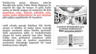 • Türkiye’nin giyim dünyası 1962’de 
Beyoğlu’nda açılan Vakko Moda Mağazası ile 
yepyeni bir olgu ile tanışır. O güne kadar 
açılan en büyük mağaza ile müşteriyi ilk defa 
pazarlıksız satış, düzenli indirimli satış, 
satılan malın değiştirilmesi ve geri alınması 
gibi çağdaş uygulamalar ile tanıştırır. 
• 1968 yılında açacağı fabrikayı bile ileride 
sanata ve kültüre ne kadar önem vereceği 
imajını yaratmak adına fabrika içerisinde 
Türk sanatçıların tablo ve heykellerinden 
oluşan bir sanat galerisi inşa eder. Bugün 
Vakko hem geleneksel sanatların nadir 
örneklerini hem de modern sanatçıların 
eserlerinin bulunduğu kapsamlı bir sanat 
koleksiyonuna sahiptir. 
 