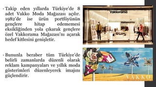 • Takip eden yıllarda Türkiye’de 8 
adet Vakko Moda Mağazası açılır. 
1982’de ise ürün portföyünün 
gençlere hitap edememesi 
eksikliğinden yola çıkarak gençlere 
özel Vakkorama Mağazası’nı açarak 
hedef kitlesini genişletir. 
• Bununla beraber tüm Türkiye’de 
belirli zamanlarda düzenli olarak 
reklam kampanyaları ve yıllık moda 
gösterimleri düzenleyerek imajını 
güçlendirir. 
 