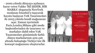 • 2000 yılında dünyaya açılmaya 
karar veren Vakko ‘İKİ ŞEHİR, BİR 
MARKA’ sloganıyla NewYork 
modasını İstanbul’a taşıyarak 
hayata başlayan V2K Tasarımcıları 
ile 2005 yılında kendi mağazasını 
açar. Zaman içerisinde 
Paris,Londra,Milano gibi moda 
başkentlerinden de tasarımcı ve 
markaları dahil eden V2K 
Tasarımcıları günümüzde farklı 
dünya markalarının aynı çatı 
altında buluştuğu Türkiye’nin ilk 
konsept mağazasını oluştururlar. 
 