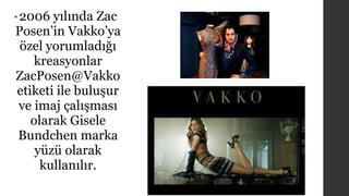 • 2006 yılında Zac 
Posen’in Vakko’ya 
özel yorumladığı 
kreasyonlar 
ZacPosen@Vakko 
etiketi ile buluşur 
ve imaj çalışması 
olarak Gisele 
Bundchen marka 
yüzü olarak 
kullanılır. 
 