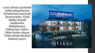 • 2010 yılında içerisinde 
şirket çalışanlarının 
birimlerinin haricinde 
showroomlar, Vitali 
Hakko Kreatif 
Endüstriler 
Kütüphanesi, 
Oditoryum, Galeri, 
Müze’lerden oluşan 
Vakko Moda Merkezi 
faaliyete geçer. 
 