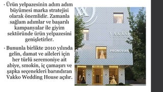 • Ürün yelpazesinin adım adım 
büyümesi marka stratejisi 
olarak önemlidir. Zamanla 
sağlam adımlar ve başarılı 
kampanyalar ile giyim 
sektöründe ürün yelpazesini 
genişletirler. 
• Bununla birlikte 2010 yılında 
gelin, damat ve aileleri için 
her türlü seremoniye ait 
abiye, smokin, iç çamaşırı ve 
şapka seçenekleri barındıran 
Vakko Wedding House açılır. 
 