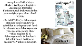 • 2011 yılında Vakko Moda 
Merkezi Wallpaper dergisi ve 
Uluslararası Mimarlık 
Platformu Arch Daily tarafından 
yılın en iyi çalışma alanı olarak 
seçilir. 
• Bu ödül Vakko’yu dekorasyon 
alanında cesaretlendirir ve 
tekstilden uzaklaşmayarak farklı 
bir alan olan en dekorasyonuna 
yönelmelerine sebep olur. 
Vakko çizgileri ile ev 
dekorasyonunda kullanılacak 
tekstil ürünleri üretilmeye 
başlanır ve Vakko Home açılır. 
 