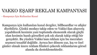 VAKKO EŞARP REKLAM KAMPANYASI 
• Kampanya İçin Kullanılan Kanal 
Kampanya için kullanılan kanal dergiler, billboardlar ve afişler 
diyebiliriz. Çünkü modayı takip eden ve Vakko’dan alışveriş 
yapabilecek kesimin yani toplumda ekonomik olarak güçlü 
olan kesimin basılı görselleri çok sık olarak takip ettiği bir 
gerçektir. Bu yüzden Vakko’nun reklam için bu mecraları 
seçmesi tesadüf değildir. Ayrıca her dönem yaz, kış ve özel 
günler olmak üzere reklam filmleri çekerek reklamlarını görsel 
alanda da desteklemektedir. 
 