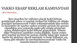 VAKKO EŞARP REKLAM KAMPANYASI 
• Ben Olsaydım… 
Ben olsaydım bir reklamcı olarak hedef kitlemi 
genişletmek adına ve eşarbın tarihsel bir kültüre ait olduğu 
gerçeğini benimseyerek Vakko reklamlarındaki klas mekan 
ve konseptler ile eşarbın sadece tesettür giyimin bir parçası 
olmadığını aynı zamanda şapka gibi zengin gösterime 
sebep olabileceğini hedef kitleme gösterirdim. Elbette 
diğer firmaların yaptıkları yanlış değildir. Eşarp onlara 
göre tesettür giyimin bir parçası olabilir fakat eğer maksat 
eşarbı bir aksesuar olarak tanıtmak ve hedef kitlemizi yaş, 
inanç gibi etkenler ile sınırlandırmayacaksak Vakko bu 
konuda başarılı olmuştur. 
 