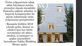 • Ürün yelpazesinin adım 
adım büyümesi marka 
stratejisi olarak önemlidir. 
Zamanla sağlam adımlar ve 
başarılı kampanyalar ile 
giyim sektöründe ürün 
yelpazesini genişletirler. 
• Bununla birlikte 2010 
yılında gelin, damat ve 
aileleri için her türlü 
seremoniye ait abiye, 
smokin, iç çamaşırı ve 
şapka seçenekleri 
barındıran Vakko Wedding 
House açılır. 
 