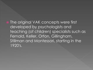  The original VAK concepts were first
developed by psychologists and
teaching (of children) specialists such as
Fernald, Keller, Orton, Gillingham,
Stillman and Montessori, starting in the
1920's.
 