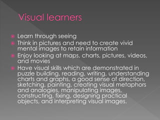  Learn through seeing
 Think in pictures and need to create vivid
mental images to retain information
 Enjoy looking at maps, charts, pictures, videos,
and movies
 Have visual skills which are demonstrated in
puzzle building, reading, writing, understanding
charts and graphs, a good sense of direction,
sketching, painting, creating visual metaphors
and analogies, manipulating images,
constructing, fixing, designing practical
objects, and interpreting visual images.
 