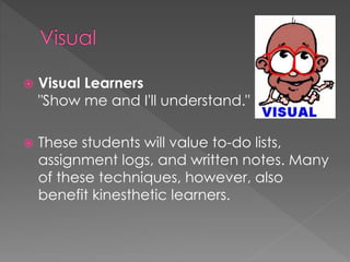  Visual Learners
"Show me and I'll understand."
 These students will value to-do lists,
assignment logs, and written notes. Many
of these techniques, however, also
benefit kinesthetic learners.
 