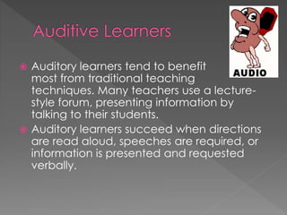 Auditory learners tend to benefit
most from traditional teaching
techniques. Many teachers use a lecture-
style forum, presenting information by
talking to their students.
 Auditory learners succeed when directions
are read aloud, speeches are required, or
information is presented and requested
verbally.
 