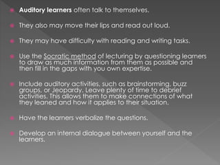 Auditory learners often talk to themselves.
 They also may move their lips and read out loud.
 They may have difficulty with reading and writing tasks.
 Use the Socratic method of lecturing by questioning learners
to draw as much information from them as possible and
then fill in the gaps with you own expertise.
 Include auditory activities, such as brainstorming, buzz
groups, or Jeopardy. Leave plenty of time to debrief
activities. This allows them to make connections of what
they leaned and how it applies to their situation.
 Have the learners verbalize the questions.
 Develop an internal dialogue between yourself and the
learners.
 