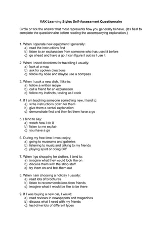 VAK Learning Styles Self-Assessment Questionnaire
Circle or tick the answer that most represents how you generally behave. (It’s best to
complete the questionnaire before reading the accompanying explanation.)
1. When I operate new equipment I generally:
a) read the instructions first
b) listen to an explanation from someone who has used it before
c) go ahead and have a go, I can figure it out as I use it
2. When I need directions for travelling I usually:
a) look at a map
b) ask for spoken directions
c) follow my nose and maybe use a compass
3. When I cook a new dish, I like to:
a) follow a written recipe
b) call a friend for an explanation
c) follow my instincts, testing as I cook
4. If I am teaching someone something new, I tend to:
a) write instructions down for them
b) give them a verbal explanation
c) demonstrate first and then let them have a go
5. I tend to say:
a) watch how I do it
b) listen to me explain
c) you have a go
6. During my free time I most enjoy:
a) going to museums and galleries
b) listening to music and talking to my friends
c) playing sport or doing DIY
7. When I go shopping for clothes, I tend to:
a) imagine what they would look like on
b) discuss them with the shop staff
c) try them on and test them out
8. When I am choosing a holiday I usually:
a) read lots of brochures
b) listen to recommendations from friends
c) imagine what it would be like to be there
9. If I was buying a new car, I would:
a) read reviews in newspapers and magazines
b) discuss what I need with my friends
c) test-drive lots of different types
 