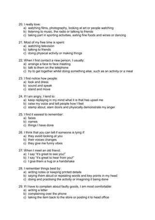 20. I really love:
a) watching films, photography, looking at art or people watching
b) listening to music, the radio or talking to friends
c) taking part in sporting activities, eating fine foods and wines or dancing
21. Most of my free time is spent:
a) watching television
b) talking to friends
c) doing physical activity or making things
22. When I first contact a new person, I usually:
a) arrange a face to face meeting
b) talk to them on the telephone
c) try to get together whilst doing something else, such as an activity or a meal
23. I first notice how people:
a) look and dress
b) sound and speak
c) stand and move
24. If I am angry, I tend to:
a) keep replaying in my mind what it is that has upset me
b) raise my voice and tell people how I feel
c) stamp about, slam doors and physically demonstrate my anger
25. I find it easiest to remember:
a) faces
b) names
c) things I have done
26. I think that you can tell if someone is lying if:
a) they avoid looking at you
b) their voices changes
c) they give me funny vibes
27. When I meet an old friend:
a) I say “it’s great to see you!”
b) I say “it’s great to hear from you!”
c) I give them a hug or a handshake
28. I remember things best by:
a) writing notes or keeping printed details
b) saying them aloud or repeating words and key points in my head
c) doing and practising the activity or imagining it being done
29. If I have to complain about faulty goods, I am most comfortable:
a) writing a letter
b) complaining over the phone
c) taking the item back to the store or posting it to head office
 