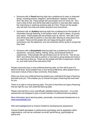  Someone with a Visual learning style has a preference for seen or observed
things, including pictures, diagrams, demonstrations, displays, handouts,
films, flip-chart, etc. These people will use phrases such as ‘show me’, ‘let’s
have a look at that’ and will be best able to perform a new task after reading
the instructions or watching someone else do it first. These are the people
who will work from lists and written directions and instructions.
 Someone with an Auditory learning style has a preference for the transfer of
information through listening: to the spoken word, of self or others, of sounds
and noises. These people will use phrases such as ‘tell me’, ‘let’s talk it over’
and will be best able to perform a new task after listening to instructions from
an expert. These are the people who are happy being given spoken
instructions over the telephone, and can remember all the words to songs that
they hear!
 Someone with a Kinaesthetic learning style has a preference for physical
experience - touching, feeling, holding, doing, and practical hands-on
experiences. These people will use phrases such as ‘let me try’, ‘how do you
feel?’ and will be best able to perform a new task by going ahead and trying it
out, learning as they go. These are the people who like to experiment, hands-
on, and never look at the instructions first!
People commonly have a main preferred learning style, but this will be part of a
blend of all three. Some people have a very strong preference; other people have a
more even mixture of two or less commonly, three styles.
When you know your preferred learning style(s) you understand the type of learning
that best suits you. This enables you to choose the types of learning that work best
for you.
There is no right or wrong learning style. The point is that there are types of learning
that are right for your own preferred learning style.
Please note that this is not a scientifically validated testing instrument – it is a free
assessment tool designed to give a broad indication of preferred learning style(s).
More information about learning styles, personality, and personal development is at
www.businessballs.com.
With acknowledgements to Victoria Chislett for developing this assessment.
Victoria Chislett specialises in performance psychology and its application within
organisations, and can be contacted via email: performance_psychologist at
yahoo.com.
 