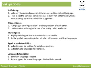 Vaklipi Goals
       Sufficiency:                                                                   Vaklipi
       1. All query/command concepts to be expressed in a natural language.
       2. This is not the same as completeness: Initially not all forms in which a
           concept may be expressed will be supported.
       Independence:
       1. “Language” and “Application” are independent of each other.
       2. Independence through the use of an entity called a selector.
       Multilingual:
       1. Highly multilingual and automatically translatable.
       2. Initial goal of supporting Asian + Indian + European + African languages.

       Application Extensibility:
       1. Adapters can be written for database engines.
       2. Adapters are language independent.

       Language Extensibility:
       1. Levels of language support.
       2. Base support for a new language obtainable in a week.

Product Brochure – Vaklipi                                                     team@aiaioo.com
 