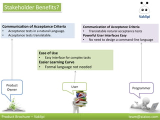 Stakeholder Benefits?
                                                                                          Vaklipi

Communication of Acceptance Criteria                    Communication of Acceptance Criteria
•    Acceptance tests in a natural Language.            • Translatable natural acceptance tests
•    Acceptance tests translatable.                     Powerful User Interfaces Easy
                                                        • No need to design a command-line language


                          Ease of Use
                          •   Easy interface for complex tasks
                          Easier Learning Curve
                          • Formal language not needed



    Product                                     User
    Owner                                                                             Programmer




Product Brochure – Vaklipi                                                         team@aiaioo.com
 