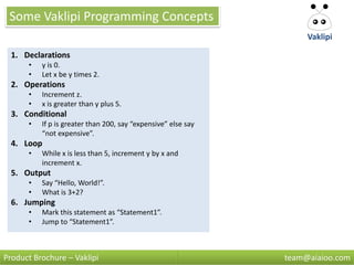Some Vaklipi Programming Concepts
                                                                    Vaklipi

  1. Declarations
      •   y is 0.
      •   Let x be y times 2.
  2. Operations
      •   Increment z.
      •   x is greater than y plus 5.
  3. Conditional
      •   If p is greater than 200, say “expensive” else say
          “not expensive”.
  4. Loop
      •   While x is less than 5, increment y by x and
          increment x.
  5. Output
      •   Say “Hello, World!”.
      •   What is 3+2?
  6. Jumping
      •   Mark this statement as “Statement1”.
      •   Jump to “Statement1”.



Product Brochure – Vaklipi                                     team@aiaioo.com
 