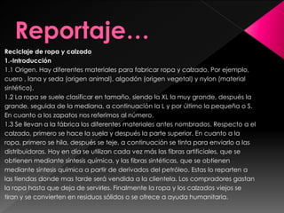 Reciclaje de ropa y calzado
1.-Introducción
1.1 Origen. Hay diferentes materiales para fabricar ropa y calzado. Por ejemplo,
cuero , lana y seda (origen animal), algodón (origen vegetal) y nylon (material
sintético).
1.2 La ropa se suele clasificar en tamaño, siendo la XL la muy grande, después la
grande, seguida de la mediana, a continuación la L y por último la pequeña o S.
En cuanto a los zapatos nos referimos al número.
1.3 Se llevan a la fábrica los diferentes materiales antes nombrados. Respecto a el
calzado, primero se hace la suela y después la parte superior. En cuanto a la
ropa, primero se hila, después se teje, a continuación se tinta para enviarlo a las
distribuidoras. Hoy en día se utilizan cada vez más las fibras artificiales, que se
obtienen mediante síntesis química, y las fibras sintéticas, que se obtienen
mediante síntesis química a partir de derivados del petróleo. Estas lo reparten a
las tiendas donde mas tarde será vendida a la clientela. Los compradores gastan
la ropa hasta que deja de servirles. Finalmente la ropa y los calzados viejos se
tiran y se convierten en residuos sólidos o se ofrece a ayuda humanitaria.
 