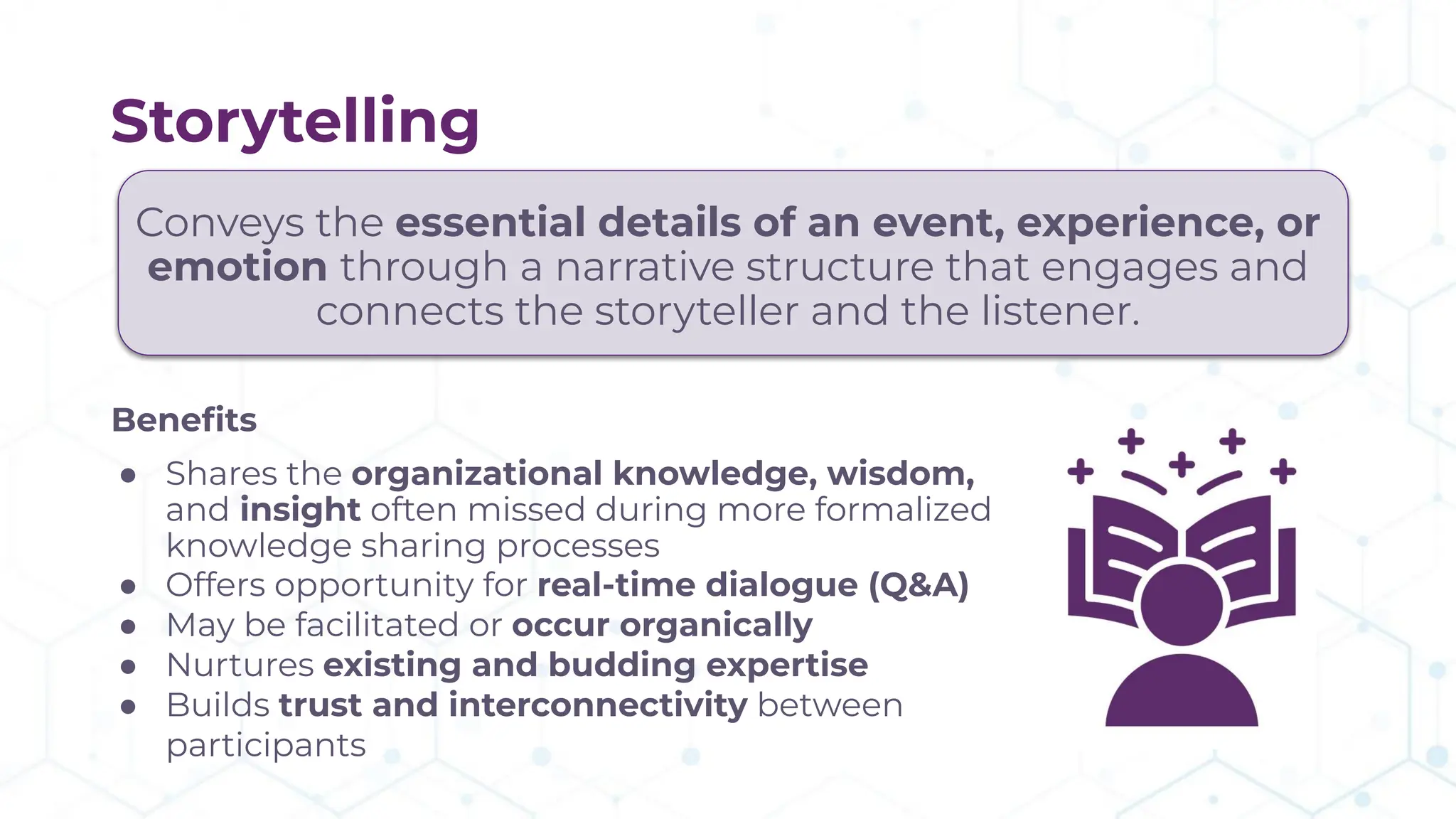 Storytelling
Conveys the essential details of an event, experience, or
emotion through a narrative structure that engages and
connects the storyteller and the listener.
Beneﬁts
● Shares the organizational knowledge, wisdom,
and insight often missed during more formalized
knowledge sharing processes
● Offers opportunity for real-time dialogue (Q&A)
● May be facilitated or occur organically
● Nurtures existing and budding expertise
● Builds trust and interconnectivity between
participants
 