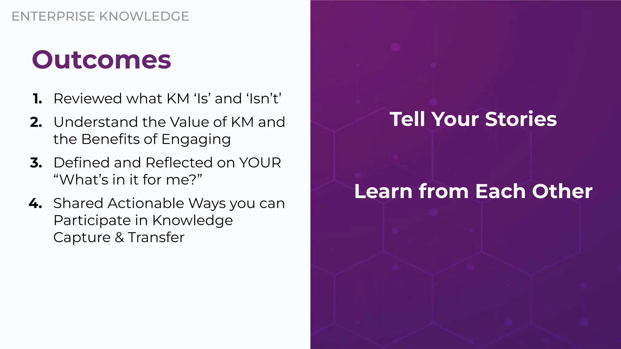 ENTERPRISE KNOWLEDGE
1. Reviewed what KM ‘Is’ and ‘Isn’t’
2. Understand the Value of KM and
the Beneﬁts of Engaging
3. Deﬁned and Reﬂected on YOUR
“What’s in it for me?”
4. Shared Actionable Ways you can
Participate in Knowledge
Capture & Transfer
Outcomes
Tell Your Stories
Learn from Each Other
 