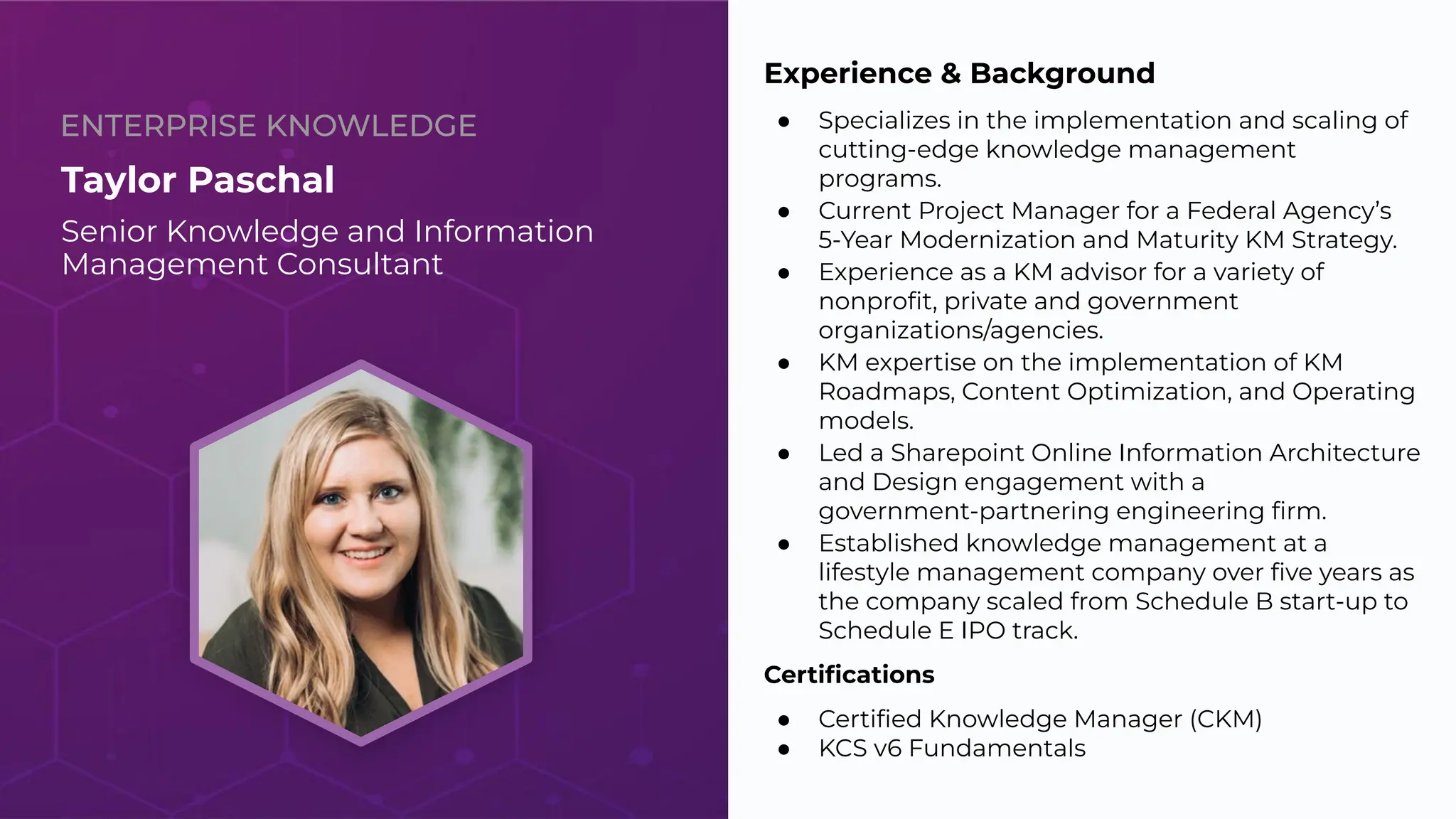 ENTERPRISE KNOWLEDGE
Taylor Paschal
Senior Knowledge and Information
Management Consultant
Experience & Background
● Specializes in the implementation and scaling of
cutting-edge knowledge management
programs.
● Current Project Manager for a Federal Agency’s
5-Year Modernization and Maturity KM Strategy.
● Experience as a KM advisor for a variety of
nonproﬁt, private and government
organizations/agencies.
● KM expertise on the implementation of KM
Roadmaps, Content Optimization, and Operating
models.
● Led a Sharepoint Online Information Architecture
and Design engagement with a
government-partnering engineering ﬁrm.
● Established knowledge management at a
lifestyle management company over ﬁve years as
the company scaled from Schedule B start-up to
Schedule E IPO track.
Certiﬁcations
● Certiﬁed Knowledge Manager (CKM)
● KCS v6 Fundamentals
3
 