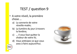TEST	
  /	
  quesAon	
  9	
  	
  	
  
•  A	
  votre	
  réveil,	
  la	
  première	
  
chose	
  …	
  
a)  La	
  sonnerie	
  de	
  votre	
  
réveille-­‐maAn;	
  	
  
b)  La	
  lumière	
  du	
  jour	
  à	
  travers	
  
la	
  fenêtre;	
  	
  
c)  …	
  il	
  vous	
  faut	
  quiCer	
  la	
  
chaleur	
  de	
  votre	
  lit;	
  	
  
d)  Vous	
  anAcipez	
  ce	
  que	
  vous	
  
avez	
  à	
  faire	
  aujourd'hui.	
  
 