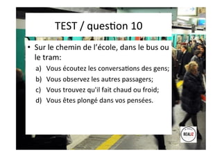 TEST	
  /	
  quesAon	
  10	
  	
  	
  
•  Sur	
  le	
  chemin	
  de	
  l’école,	
  dans	
  le	
  bus	
  ou	
  
le	
  tram:	
  
a)  Vous	
  écoutez	
  les	
  conversaAons	
  des	
  gens;	
  	
  
b)  Vous	
  observez	
  les	
  autres	
  passagers;	
  	
  
c)  Vous	
  trouvez	
  qu'il	
  fait	
  chaud	
  ou	
  froid;	
  	
  
d)  Vous	
  êtes	
  plongé	
  dans	
  vos	
  pensées.	
  
 