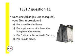 TEST	
  /	
  quesAon	
  11	
  	
  	
  
•  Dans	
  une	
  église	
  (ou	
  une	
  mosquée),	
  
vous	
  êtes	
  impressionné	
  :	
  
a)  Par	
  la	
  qualité	
  du	
  silence;	
  	
  
b)  Par	
  la	
  pénombre	
  et	
  la	
  lueur	
  des	
  
bougies	
  et	
  des	
  vitraux;	
  	
  
c)  Par	
  l'odeur	
  de	
  la	
  cire	
  ou	
  de	
  l'encens;	
  	
  
d)  Par	
  rien	
  de	
  précis.	
  
 