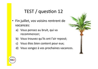 TEST	
  /	
  quesAon	
  12	
  	
  	
  
•  Fin	
  juillet,	
  vos	
  voisins	
  rentrent	
  de	
  
vacances:	
  
a)  Vous	
  pensez	
  au	
  bruit,	
  qui	
  va	
  
recommencer;	
  	
  
b)  Vous	
  trouvez	
  qu'ils	
  ont	
  l'air	
  reposé;	
  	
  
c)  Vous	
  êtes	
  bien	
  content	
  pour	
  eux;	
  	
  
d)  Vous	
  songez	
  à	
  vos	
  prochaines	
  vacances.	
  
 