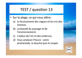 TEST	
  /	
  quesAon	
  13	
  	
  	
  
•  Sur	
  la	
  plage,	
  ce	
  qui	
  vous	
  alre:	
  
a)  Le	
  bruissement	
  des	
  vagues	
  et	
  les	
  cris	
  des	
  
oiseaux;	
  	
  
b)  La	
  beauté	
  du	
  paysage	
  et	
  de	
  
l'environnement;	
  	
  
c)  L'odeur	
  de	
  l'air	
  et	
  des	
  embruns;	
  	
  
d)  Vous	
  analysez	
  l'heure	
  :	
  votre	
  
promenade,	
  la	
  douche	
  puis	
  le	
  souper	
  
 