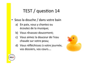 TEST	
  /	
  quesAon	
  14	
  	
  	
  
•  Sous	
  la	
  douche	
  /	
  dans	
  votre	
  bain	
  
a)  En	
  paix,	
  vous	
  y	
  chantez	
  ou	
  
écoutez	
  de	
  la	
  musique;	
  	
  
b)  Vous	
  rêvassez	
  doucement;	
  	
  
c)  Vous	
  aimez	
  la	
  douceur	
  de	
  l'eau	
  
chaude	
  sur	
  votre	
  peau;	
  	
  
d)  Vous	
  réﬂéchissez	
  à	
  votre	
  journée,	
  
vos	
  dossiers,	
  vos	
  cours….	
  
 