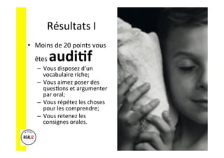 Résultats	
  I	
  
•  Moins	
  de	
  20	
  points	
  vous	
  
êtes	
  audi%f	
  	
  	
  
–  Vous	
  disposez	
  d’un	
  
vocabulaire	
  riche;	
  
–  Vous	
  aimez	
  poser	
  des	
  
quesAons	
  et	
  argumenter	
  
par	
  oral;	
  
–  Vous	
  répétez	
  les	
  choses	
  
pour	
  les	
  comprendre;	
  
–  Vous	
  retenez	
  les	
  
consignes	
  orales.	
  
 