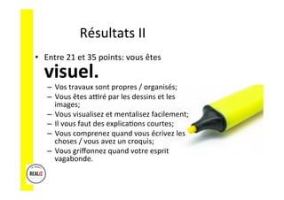 Résultats	
  II	
  
•  Entre	
  21	
  et	
  35	
  points:	
  vous	
  êtes	
  
visuel.	
  	
  	
  
–  Vos	
  travaux	
  sont	
  propres	
  /	
  organisés;	
  
–  Vous	
  êtes	
  alré	
  par	
  les	
  dessins	
  et	
  les	
  
images;	
  
–  Vous	
  visualisez	
  et	
  mentalisez	
  facilement;	
  
–  Il	
  vous	
  faut	
  des	
  explicaAons	
  courtes;	
  
–  Vous	
  comprenez	
  quand	
  vous	
  écrivez	
  les	
  
choses	
  /	
  vous	
  avez	
  un	
  croquis;	
  
–  Vous	
  griﬀonnez	
  quand	
  votre	
  esprit	
  
vagabonde.	
  
 