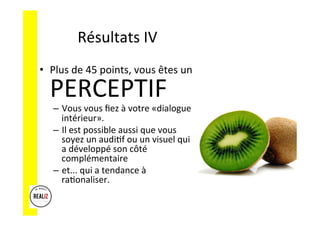 Résultats	
  IV	
  
•  Plus	
  de	
  45	
  points,	
  vous	
  êtes	
  un	
  
PERCEPTIF	
  
–  Vous	
  vous	
  ﬁez	
  à	
  votre	
  «dialogue	
  
intérieur».	
  	
  	
  
–  Il	
  est	
  possible	
  aussi	
  que	
  vous	
  
soyez	
  un	
  audiAf	
  ou	
  un	
  visuel	
  qui	
  
a	
  développé	
  son	
  côté	
  
complémentaire	
  	
  
–  et...	
  qui	
  a	
  tendance	
  à	
  
raAonaliser.	
  
 