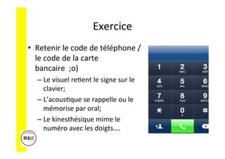 Exercice	
  	
  
•  Retenir	
  le	
  code	
  de	
  téléphone	
  /	
  
le	
  code	
  de	
  la	
  carte	
  
bancaire	
  	
  ;o)	
  
– Le	
  visuel	
  reAent	
  le	
  signe	
  sur	
  le	
  
clavier;	
  
– L’acousAque	
  se	
  rappelle	
  ou	
  le	
  
mémorise	
  par	
  oral;	
  
– Le	
  kinesthésique	
  mime	
  le	
  
numéro	
  avec	
  les	
  doigts….	
  
 