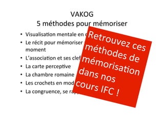 VAKOG	
  
5	
  méthodes	
  pour	
  mémoriser	
  
•  VisualisaAon	
  mentale	
  en	
  classe	
  
•  Le	
  récit	
  pour	
  mémoriser	
  au	
  dernier	
  
moment	
  
•  L’associaAon	
  et	
  ses	
  clefs	
  
•  La	
  carte	
  percepAve	
  
•  La	
  chambre	
  romaine	
  
•  Les	
  crochets	
  en	
  mode	
  VAKOG	
  
•  La	
  congruence,	
  se	
  rappeler	
  en	
  examen	
  
Retrouvez	
  ces	
  méthodes	
  de	
  mémorisaAon	
  dans	
  nos	
  cours	
  IFC	
  !	
  
 