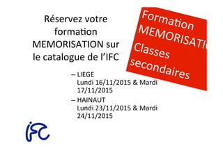 Réservez	
  votre	
  
formaAon	
  
MEMORISATION	
  sur	
  
le	
  catalogue	
  de	
  l’IFC	
  
– LIEGE	
  
Lundi	
  16/11/2015	
  &	
  Mardi	
  
17/11/2015	
  
– HAINAUT	
  
Lundi	
  23/11/2015	
  &	
  Mardi	
  
24/11/2015	
  
	
  
FormaAon	
  MEMORISATION	
  Classes	
  secondaires	
  
 